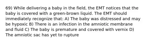 69) While delivering a baby in the field, the EMT notices that the baby is covered with a green-brown liquid. The EMT should immediately recognize that: A) The baby was distressed and may be hypoxic B) There is an infection in the amniotic membrane and fluid C) The baby is premature and covered with vernix D) The amniotic sac has yet to rupture