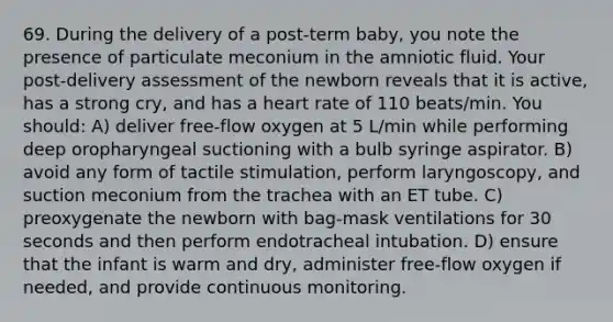 69. During the delivery of a post-term baby, you note the presence of particulate meconium in the amniotic fluid. Your post-delivery assessment of the newborn reveals that it is active, has a strong cry, and has a heart rate of 110 beats/min. You should: A) deliver free-flow oxygen at 5 L/min while performing deep oropharyngeal suctioning with a bulb syringe aspirator. B) avoid any form of tactile stimulation, perform laryngoscopy, and suction meconium from the trachea with an ET tube. C) preoxygenate the newborn with bag-mask ventilations for 30 seconds and then perform endotracheal intubation. D) ensure that the infant is warm and dry, administer free-flow oxygen if needed, and provide continuous monitoring.