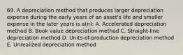 69. A depreciation method that produces larger depreciation expense during the early years of an asset's life and smaller expense in the later years is a(n): A. Accelerated depreciation method B. Book value depreciation method C. Straight-line depreciation method D. Units-of-production depreciation method E. Unrealized depreciation method