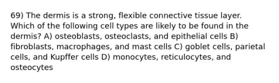 69) <a href='https://www.questionai.com/knowledge/kEsXbG6AwS-the-dermis' class='anchor-knowledge'>the dermis</a> is a strong, flexible <a href='https://www.questionai.com/knowledge/kYDr0DHyc8-connective-tissue' class='anchor-knowledge'>connective tissue</a> layer. Which of the following cell types are likely to be found in the dermis? A) osteoblasts, osteoclasts, and epithelial cells B) fibroblasts, macrophages, and mast cells C) goblet cells, parietal cells, and Kupffer cells D) monocytes, reticulocytes, and osteocytes