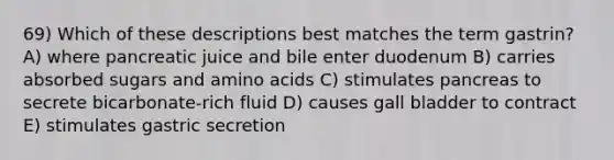 69) Which of these descriptions best matches the term gastrin? A) where pancreatic juice and bile enter duodenum B) carries absorbed sugars and amino acids C) stimulates pancreas to secrete bicarbonate-rich fluid D) causes gall bladder to contract E) stimulates gastric secretion