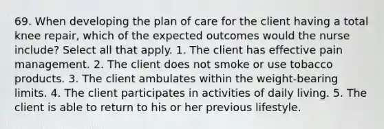 69. When developing the plan of care for the client having a total knee repair, which of the expected outcomes would the nurse include? Select all that apply. 1. The client has effective pain management. 2. The client does not smoke or use tobacco products. 3. The client ambulates within the weight-bearing limits. 4. The client participates in activities of daily living. 5. The client is able to return to his or her previous lifestyle.