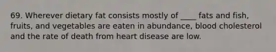 69. Wherever dietary fat consists mostly of ____ fats and fish, fruits, and vegetables are eaten in abundance, blood cholesterol and the rate of death from heart disease are low.