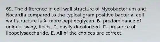 69. The difference in cell wall structure of Mycobacterium and Nocardia compared to the typical gram positive bacterial cell wall structure is A. more peptidoglycan. B. predominance of unique, waxy, lipids. C. easily decolorized. D. presence of lipopolysaccharide. E. All of the choices are correct.