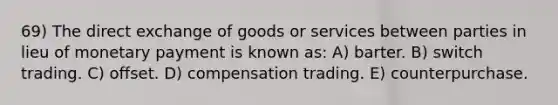 69) The direct exchange of goods or services between parties in lieu of monetary payment is known as: A) barter. B) switch trading. C) offset. D) compensation trading. E) counterpurchase.