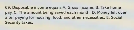 69. Disposable income equals A. Gross income. B. Take-home pay. C. The amount being saved each month. D. Money left over after paying for housing, food, and other necessities. E. Social Security taxes.