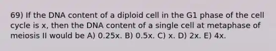 69) If the DNA content of a diploid cell in the G1 phase of the cell cycle is x, then the DNA content of a single cell at metaphase of meiosis II would be A) 0.25x. B) 0.5x. C) x. D) 2x. E) 4x.