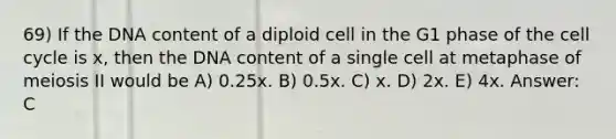 69) If the DNA content of a diploid cell in the G1 phase of the cell cycle is x, then the DNA content of a single cell at metaphase of meiosis II would be A) 0.25x. B) 0.5x. C) x. D) 2x. E) 4x. Answer: C