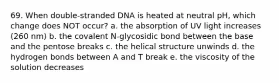 69. When double-stranded DNA is heated at neutral pH, which change does NOT occur? a. the absorption of UV light increases (260 nm) b. the covalent N-glycosidic bond between the base and the pentose breaks c. the helical structure unwinds d. the hydrogen bonds between A and T break e. the viscosity of the solution decreases