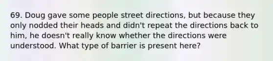 69. Doug gave some people street directions, but because they only nodded their heads and didn't repeat the directions back to him, he doesn't really know whether the directions were understood. What type of barrier is present here?