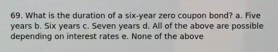 69. What is the duration of a six-year zero coupon bond? a. Five years b. Six years c. Seven years d. All of the above are possible depending on interest rates e. None of the above