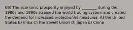 69) The economic prosperity enjoyed by ________ during the 1980s and 1990s strained the world trading system and created the demand for increased protectionist measures. A) the United States B) India C) the Soviet Union D) Japan E) China