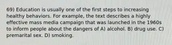 69) Education is usually one of the first steps to increasing healthy behaviors. For example, the text describes a highly effective mass media campaign that was launched in the 1960s to inform people about the dangers of A) alcohol. B) drug use. C) premarital sex. D) smoking.