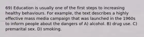 69) Education is usually one of the first steps to increasing healthy behaviours. For example, the text describes a highly effective mass media campaign that was launched in the 1960s to inform people about the dangers of A) alcohol. B) drug use. C) premarital sex. D) smoking.