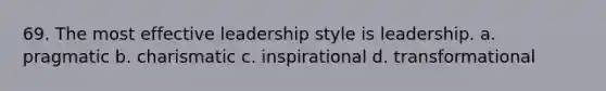 69. The most effective leadership style is leadership. a. pragmatic b. charismatic c. inspirational d. transformational