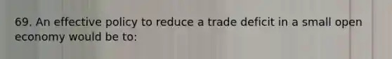 69. An effective policy to reduce a trade deficit in a small open economy would be to: