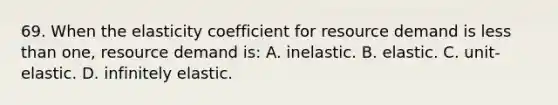 69. When the elasticity coefficient for resource demand is less than one, resource demand is: A. inelastic. B. elastic. C. unit-elastic. D. infinitely elastic.