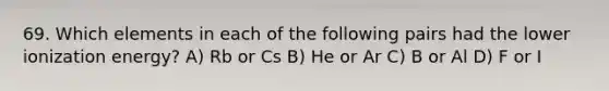 69. Which elements in each of the following pairs had the lower ionization energy? A) Rb or Cs B) He or Ar C) B or Al D) F or I