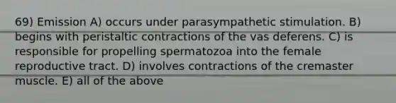 69) Emission A) occurs under parasympathetic stimulation. B) begins with peristaltic contractions of the vas deferens. C) is responsible for propelling spermatozoa into the female reproductive tract. D) involves contractions of the cremaster muscle. E) all of the above