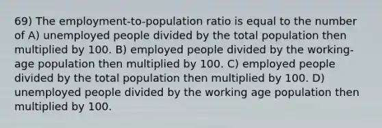 69) The employment-to-population ratio is equal to the number of A) unemployed people divided by the total population then multiplied by 100. B) employed people divided by the working-age population then multiplied by 100. C) employed people divided by the total population then multiplied by 100. D) unemployed people divided by the working age population then multiplied by 100.