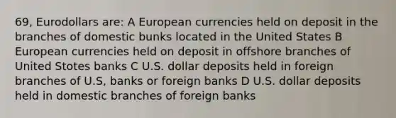 69, Eurodollars are: A European currencies held on deposit in the branches of domestic bunks located in the United States B European currencies held on deposit in offshore branches of United Stotes banks C U.S. dollar deposits held in foreign branches of U.S, banks or foreign banks D U.S. dollar deposits held in domestic branches of foreign banks