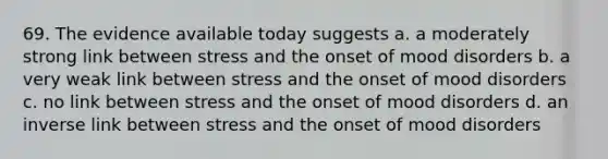 69. The evidence available today suggests a. a moderately strong link between stress and the onset of mood disorders b. a very weak link between stress and the onset of mood disorders c. no link between stress and the onset of mood disorders d. an inverse link between stress and the onset of mood disorders