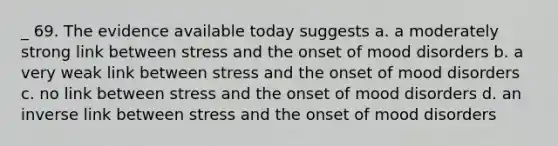 _ 69. The evidence available today suggests a. a moderately strong link between stress and the onset of mood disorders b. a very weak link between stress and the onset of mood disorders c. no link between stress and the onset of mood disorders d. an inverse link between stress and the onset of mood disorders