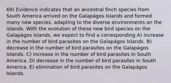 69) Evidence indicates that an ancestral finch species from South America arrived on the Galapágos Islands and formed many new species, adapting to the diverse environments on the islands. With the evolution of these new bird species on the Galapágos Islands, we expect to find a corresponding A) increase in the number of bird parasites on the Galapágos Islands. B) decrease in the number of bird parasites on the Galapágos Islands. C) increase in the number of bird parasites in South America. D) decrease in the number of bird parasites in South America. E) elimination of bird parasites on the Galapágos Islands.