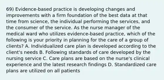 69) Evidence-based practice is developing changes and improvements with a firm foundation of the best data at that time from science, the individual performing the services, and the consumer of the service. As the nurse manager of the medical ward who utilizes evidence-based practice, which of the following is your priority in planning for the care of a group of clients? A. Individualized care plan is developed according to the client's needs B. Following standards of care developed by the nursing service C. Care plans are based on the nurse's clinical experience and the latest research findings D. Standardized care plans are utilized on all patients