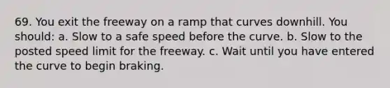 69. You exit the freeway on a ramp that curves downhill. You should: a. Slow to a safe speed before the curve. b. Slow to the posted speed limit for the freeway. c. Wait until you have entered the curve to begin braking.