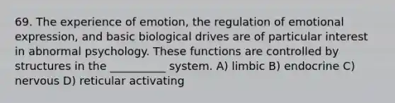 69. The experience of emotion, the regulation of emotional expression, and basic biological drives are of particular interest in abnormal psychology. These functions are controlled by structures in the __________ system. A) limbic B) endocrine C) nervous D) reticular activating