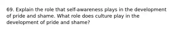 69. Explain the role that self-awareness plays in the development of pride and shame. What role does culture play in the development of pride and shame?