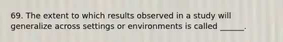 69. The extent to which results observed in a study will generalize across settings or environments is called ______.