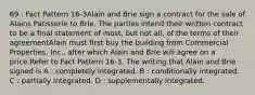 69 : Fact Pattern 16-3Alain and Brie sign a contract for the sale of Alains Patisserie to Brie. The parties intend their written contract to be a final statement of most, but not all, of the terms of their agreementAlain must first buy the building from Commercial Properties, Inc., after which Alain and Brie will agree on a price.Refer to Fact Pattern 16-3. The writing that Alain and Brie signed is A : completely integrated. B : conditionally integrated. C : partially integrated. D : supplementally integrated.