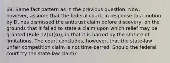 69. Same fact pattern as in the previous question. Now, however, assume that the federal court, in response to a motion by D, has dismissed the antitrust claim before discovery, on the grounds that it failed to state a claim upon which relief may be granted (Rule 12(b)(6)), in that it is barred by the statute of limitations. The court concludes, however, that the state-law unfair competition claim is not time-barred. Should the federal court try the state-law claim?