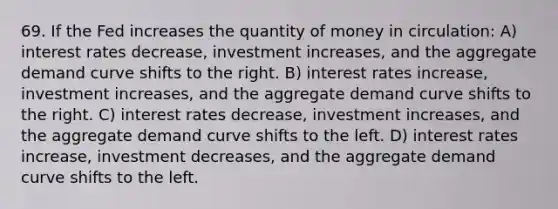 69. If the Fed increases the quantity of money in circulation: A) interest rates decrease, investment increases, and the aggregate demand curve shifts to the right. B) interest rates increase, investment increases, and the aggregate demand curve shifts to the right. C) interest rates decrease, investment increases, and the aggregate demand curve shifts to the left. D) interest rates increase, investment decreases, and the aggregate demand curve shifts to the left.