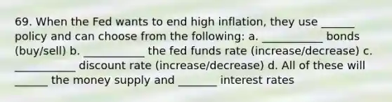 69. When the Fed wants to end high inflation, they use ______ policy and can choose from the following: a. ___________ bonds (buy/sell) b. ___________ the fed funds rate (increase/decrease) c. ___________ discount rate (increase/decrease) d. All of these will ______ the money supply and _______ interest rates