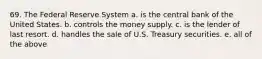 69. The Federal Reserve System a. is the central bank of the United States. b. controls the money supply. c. is the lender of last resort. d. handles the sale of U.S. Treasury securities. e. all of the above