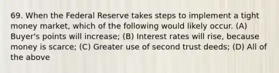 69. When the Federal Reserve takes steps to implement a tight money market, which of the following would likely occur. (A) Buyer's points will increase; (B) Interest rates will rise, because money is scarce; (C) Greater use of second trust deeds; (D) All of the above