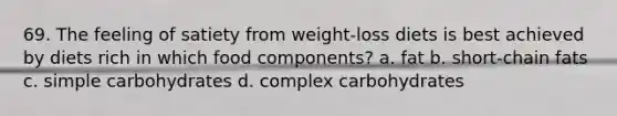 69. The feeling of satiety from weight-loss diets is best achieved by diets rich in which food components? a. fat b. short-chain fats c. simple carbohydrates d. complex carbohydrates