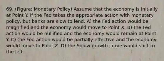 69. (Figure: Monetary Policy) Assume that the economy is initially at Point Y. If the Fed takes the appropriate action with monetary policy, but banks are slow to lend, A) the Fed action would be magnified and the economy would move to Point X. B) the Fed action would be nullified and the economy would remain at Point Y. C) the Fed action would be partially effective and the economy would move to Point Z. D) the Solow growth curve would shift to the left.