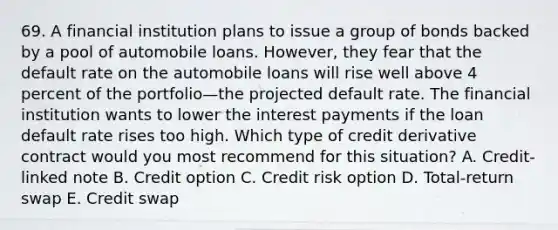 69. A financial institution plans to issue a group of bonds backed by a pool of automobile loans. However, they fear that the default rate on the automobile loans will rise well above 4 percent of the portfolio—the projected default rate. The financial institution wants to lower the interest payments if the loan default rate rises too high. Which type of credit derivative contract would you most recommend for this situation? A. Credit-linked note B. Credit option C. Credit risk option D. Total-return swap E. Credit swap