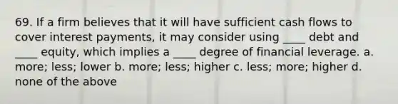 69. If a firm believes that it will have sufficient cash flows to cover interest payments, it may consider using ____ debt and ____ equity, which implies a ____ degree of financial leverage.​ a. ​more; less; lower b. ​more; less; higher c. ​less; more; higher d. ​none of the above