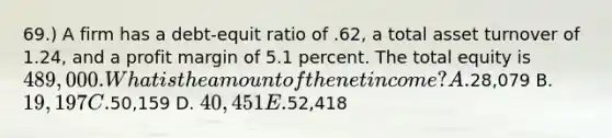 69.) A firm has a debt-equit ratio of .62, a total asset turnover of 1.24, and a profit margin of 5.1 percent. The total equity is 489,000. What is the amount of the net income? A.28,079 B. 19,197 C.50,159 D. 40,451 E.52,418