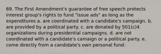 69. The First Amendment's guarantee of free speech protects interest group's rights to fund "issue ads" as long as the expenditures a. are coordinated with a candidate's campaign. b. are provided by a political party. c. are donated by 501(c)4 organizations during presidential campaigns. d. are not coordinated with a candidate's camaign or a political party. e. come directly from a candidate's own personal fund.