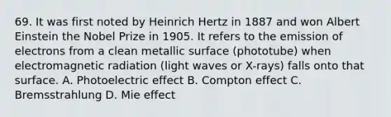 69. It was first noted by Heinrich Hertz in 1887 and won Albert Einstein the Nobel Prize in 1905. It refers to the emission of electrons from a clean metallic surface (phototube) when electromagnetic radiation (light waves or X-rays) falls onto that surface. A. Photoelectric effect B. Compton effect C. Bremsstrahlung D. Mie effect