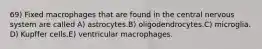 69) Fixed macrophages that are found in the central nervous system are called A) astrocytes.B) oligodendrocytes.C) microglia. D) Kupffer cells.E) ventricular macrophages.