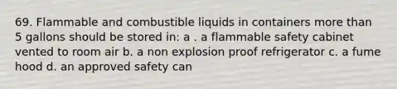 69. Flammable and combustible liquids in containers more than 5 gallons should be stored in: a . a flammable safety cabinet vented to room air b. a non explosion proof refrigerator c. a fume hood d. an approved safety can