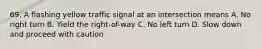 69. A flashing yellow traffic signal at an intersection means A. No right turn B. Yield the right-of-way C. No left turn D. Slow down and proceed with caution