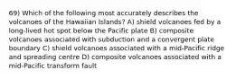 69) Which of the following most accurately describes the volcanoes of the Hawaiian Islands? A) shield volcanoes fed by a long-lived hot spot below the Pacific plate B) composite volcanoes associated with subduction and a convergent plate boundary C) shield volcanoes associated with a mid-Pacific ridge and spreading centre D) composite volcanoes associated with a mid-Pacific transform fault